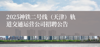 2025神铁二号线（天津）轨道交通运营公司招聘公告