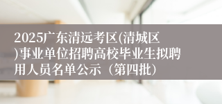 2025广东清远考区(清城区)事业单位招聘高校毕业生拟聘用人员名单公示（第四批）