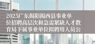 2025广东揭阳揭西县事业单位招聘高层次和急需紧缺人才教育局下属事业单位拟聘用人员公示