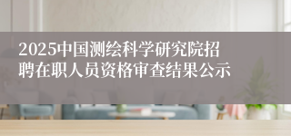 2025中国测绘科学研究院招聘在职人员资格审查结果公示