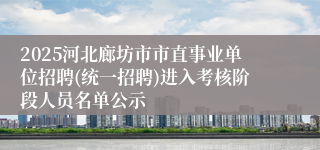 2025河北廊坊市市直事业单位招聘(统一招聘)进入考核阶段人员名单公示