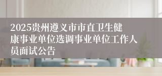 2025贵州遵义市市直卫生健康事业单位选调事业单位工作人员面试公告
