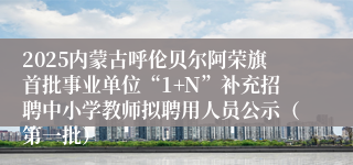 2025内蒙古呼伦贝尔阿荣旗首批事业单位“1+N”补充招聘中小学教师拟聘用人员公示（第一批）