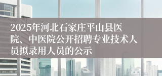 2025年河北石家庄平山县医院、中医院公开招聘专业技术人员拟录用人员的公示