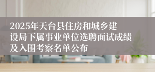 2025年天台县住房和城乡建设局下属事业单位选聘面试成绩及入围考察名单公布