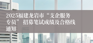 2025福建龙岩市“支企服务专员” 招募笔试成绩及合格线通知