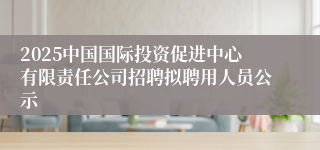 2025中国国际投资促进中心有限责任公司招聘拟聘用人员公示