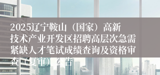 2025辽宁鞍山（国家）高新技术产业开发区招聘高层次急需紧缺人才笔试成绩查询及资格审查（复审）公告