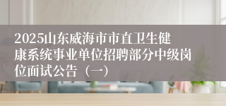 2025山东威海市市直卫生健康系统事业单位招聘部分中级岗位面试公告（一）