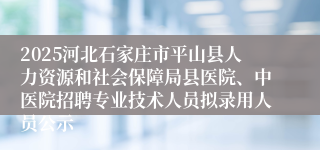 2025河北石家庄市平山县人力资源和社会保障局县医院、中医院招聘专业技术人员拟录用人员公示
