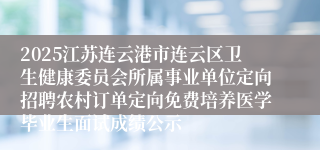 2025江苏连云港市连云区卫生健康委员会所属事业单位定向招聘农村订单定向免费培养医学毕业生面试成绩公示