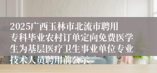 2025广西玉林市北流市聘用专科毕业农村订单定向免费医学生为基层医疗卫生事业单位专业技术人员聘用前公示
