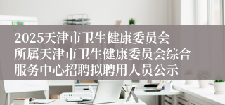 2025天津市卫生健康委员会所属天津市卫生健康委员会综合服务中心招聘拟聘用人员公示