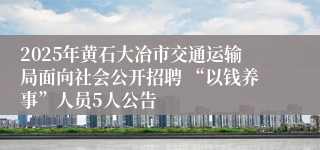 2025年黄石大冶市交通运输局面向社会公开招聘 “以钱养事”人员5人公告