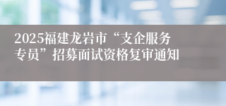 2025福建龙岩市“支企服务专员”招募面试资格复审通知