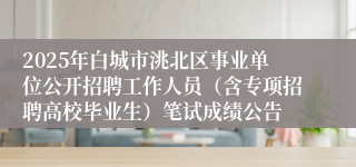 2025年白城市洮北区事业单位公开招聘工作人员（含专项招聘高校毕业生）笔试成绩公告