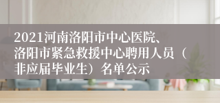 2021河南洛阳市中心医院、洛阳市紧急救援中心聘用人员（非应届毕业生）名单公示