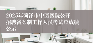 2025年菏泽市中医医院公开招聘备案制工作人员考试总成绩公示