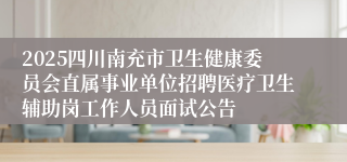 2025四川南充市卫生健康委员会直属事业单位招聘医疗卫生辅助岗工作人员面试公告