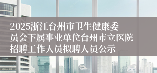 2025浙江台州市卫生健康委员会下属事业单位台州市立医院招聘工作人员拟聘人员公示