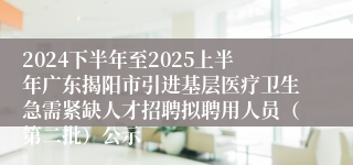2024下半年至2025上半年广东揭阳市引进基层医疗卫生急需紧缺人才招聘拟聘用人员（第二批）公示