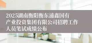 2025湖南衡阳衡东浦鑫国有产业投资集团有限公司招聘工作人员笔试成绩公布