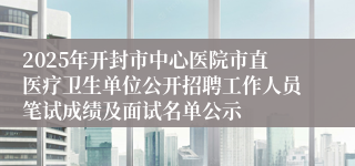 2025年开封市中心医院市直医疗卫生单位公开招聘工作人员笔试成绩及面试名单公示