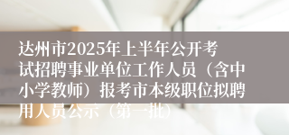 达州市2025年上半年公开考试招聘事业单位工作人员（含中小学教师）报考市本级职位拟聘用人员公示（第一批）