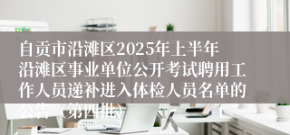 自贡市沿滩区2025年上半年沿滩区事业单位公开考试聘用工作人员递补进入体检人员名单的公告（第四批）