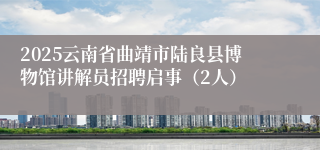 2025云南省曲靖市陆良县博物馆讲解员招聘启事（2人）