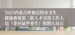2025内蒙古呼和浩特市卫生健康系统第二批人才引进工作人员（非应届毕业生）拟聘人员公示
