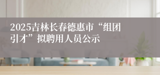 2025吉林长春德惠市“组团引才”拟聘用人员公示
