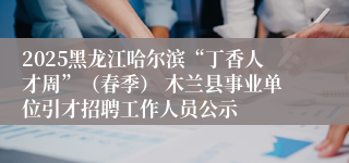 2025黑龙江哈尔滨“丁香人才周”（春季） 木兰县事业单位引才招聘工作人员公示