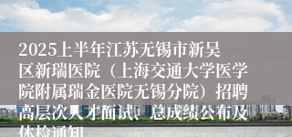 2025上半年江苏无锡市新吴区新瑞医院（上海交通大学医学院附属瑞金医院无锡分院）招聘高层次人才面试、总成绩公布及体检通知