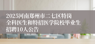 2025河南郑州市二七区特岗全科医生和特招医学院校毕业生招聘10人公告