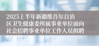 2025上半年新疆维吾尔自治区卫生健康委所属事业单位面向社会招聘事业单位工作人员拟聘用人员公示
