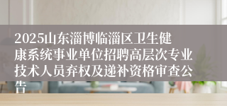 2025山东淄博临淄区卫生健康系统事业单位招聘高层次专业技术人员弃权及递补资格审查公告