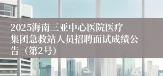 2025海南三亚中心医院医疗集团急救站人员招聘面试成绩公告（第2号）