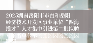 2025湖南岳阳市市直和岳阳经济技术开发区事业单位“四海揽才”人才集中引进第二批拟聘对象名单公示										