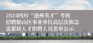2024四川“遂州英才”考核招聘船山区事业单位高层次和急需紧缺人才拟聘人员名单公示