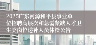 2025广东河源和平县事业单位招聘高层次和急需紧缺人才卫生类岗位递补人员体检公告