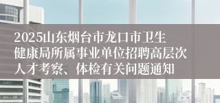2025山东烟台市龙口市卫生健康局所属事业单位招聘高层次人才考察、体检有关问题通知