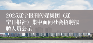 2025辽宁报刊传媒集团（辽宁日报社）集中面向社会招聘拟聘人员公示