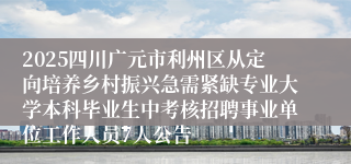 2025四川广元市利州区从定向培养乡村振兴急需紧缺专业大学本科毕业生中考核招聘事业单位工作人员7人公告