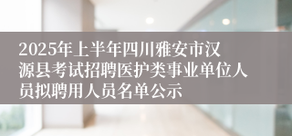 2025年上半年四川雅安市汉源县考试招聘医护类事业单位人员拟聘用人员名单公示