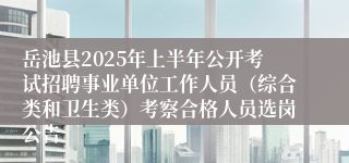岳池县2025年上半年公开考试招聘事业单位工作人员（综合类和卫生类）考察合格人员选岗公告