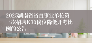 2025湖南省省直事业单位第三次招聘K30岗位降低开考比例的公告
