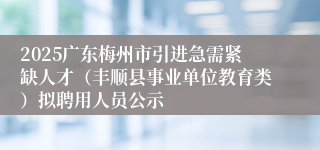 2025广东梅州市引进急需紧缺人才（丰顺县事业单位教育类）拟聘用人员公示