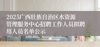 2025广西壮族自治区水资源管理服务中心招聘工作人员拟聘用人员名单公示