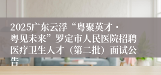 2025广东云浮“粤聚英才・粤见未来”罗定市人民医院招聘医疗卫生人才（第二批）面试公告